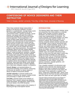 1
20XX | Volume XX, Issue XX | Pages XX-XX
CONFESSIONS OF NOVICE DESIGNERS AND THEIR
INSTRUCTOR
Tonia A. Dousay, Jennifer LaVanchy, Trina Kilty, & Dillon Stone, University of Wyoming
These three condensed design cases provide a
glimpse of the decisions undertaken by novice
designers in a graduate-level message design course.
The course helps students examine the role of
communication theory, cognitive psychology, cultural
influence, and design skills within the context of
instructional messages both in theory and through
practical application. Practical application in the
course includes smaller design projects to gain
experience with best practices and recommendations,
and the course culminates with a service learning
project that pairs students with a community partner.
The community partner provides basic specifications
for a specific need, and the students then design
artifacts to meet these requirements. The assignment
is evaluated based of how well students followed
client specifications, design considerations for each
medium, content and grammar mechanics, copyright
guidelines, and general design principles. However,
the students also compete in the sense that the client
selects which artifacts to implement from among those
submitted. Embedded within each design case are
instructor reflection comments that address particular
or repetitive themes that emerged from each designer.
Combined, these cases help identify course design
weaknesses and bring clarity to concerns regarding
how to help novice designers progress in competency.
Tonia A. Dousay is an assistant professor of
instructional technology at the University of Wyoming
and focuses her research on various aspects of
design as related to instructional settings.
Jennifer LaVanchy is a doctoral student at the
University of Wyoming. Her research interests include
using technology to support at-risk learners.
Trina Kilty a doctoral student at the University of
Wyoming. Trina’s research interests are integrating
mobile technologies with field-based STEM courses
and visual literacy in the STEM disciplines.
Dillon Stone is a masters student at the University of
Wyoming and high school Spanish teacher.
INTRODUCTION
The following design cases represent individual voices
and perspectives from three students in a message
design course intended to introduce theoretical
frameworks and skills necessary to evaluate and
create visual representations of information. The
course is required of all students enrolled in an online
instructional technology graduate program at an
American university and incorporates a service
learning component wherein students must work with
a pre-arranged client to meet an instructional visual
need. In 2015, students developed visuals to inform,
promote, and market services available from the
university library and received client specifications to
design and develop artifacts for social media and print
dissemination. The client provided a list of 21
available topics and students self-selected three
topics, on a first come, first serve basis, to which they
applied the design knowledge and skills learned
during the course. From an instructional standpoint,
the designs were evaluated on the basis of how well
students followed client specifications, design
considerations for each medium, content and
grammar mechanics, copyright guidelines, and
general design principles.
From a designer standpoint, all submissions were
evaluated by the client who then selected specific
designs of each topic to implement the following
academic year. At the conclusion of the project, the
client stated, “If this opportunity is available in the
future, I would love to participate again...pairing of the
FB Posts with the Print Flyer set some of the students
apart from others and was a good idea” (N. Marlatt,
Copyright © 20XX by the International Journal of Designs for
Learning, a publication of the Association of Educational
Communications and Technology. (AECT). Permission to make
digital or hard copies of portions of this w orkfor personalor
classroomuse is granted w ithout fee provided that the copies are
not made or distributed for profit or commercial advantage and that
copies bear this notice and the fullcitation on the first page in print
or the first screen in digital media. Copyrights for components of
this w orkowned by othersthan IJDL or AECT must be honored.
Abstracting with credit is permitted.
 
