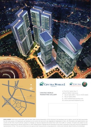 DISCLAIMER: While every reasonable care has been taken during preparation of this brochure, the developer and its agents cannot be held responsible
for any inaccuracies. All statements are believed to be correct but are not to be regarded as statements of fact. All information and specifications are
current at the time of print and are subject to changes as may be required and cannot form part of an offer or contract. All plans are subject to any
amendments approved by relevant authorities or other related parties. Rendering and illustrations are artist’s impressions only and cannot be regarded as
representation of fact. The size and dimension are approximate measurements using equipment, criteria and methods determined by the developer.
CIPUTRA WORLD
MARKETING GALLERY
Jl. Prof. Dr. Satrio Kav 11
Jakarta 12940 Indonesia
T : +62 21 520 2585 / +62 21 7070 9300
F : +62 21 5292 2846
E : cwj2.marketing@ciputra.com
W: www.ciputraworldjakarta.com
 