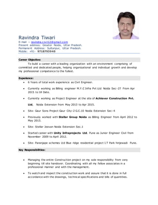 Ravindra Tiwari
E-mail – ravindra.c ivil12@gmail.com
Present address: Greater Noida, Uttar Pradesh.
Permanent Address: Sultanpur, Uttar Pradesh.
Mobile: +91- 9718793940
Career Objective:
To build a career with a leading organization with an environment comprising of
committed and dedicated people, helping organizational and individual growth and develop
my professional competence to the fullest.
Experience:
 6 Years of total work experience as Civil Engineer.
 Currently working as Billing engineer M.Y.C Infra Pvt Ltd Noida Sec -27 From Apr
2015 to till Date.
 Currently working as Project Engineer at the site of Achiever Construction Pvt.
Ltd, Noida Extension from May 2013 to Apr 2015.
 Site: Gaur Sons Project Gaur City-2 G.C.10 Noida Extension Sec-4
 Previously worked with Stellar Group Noida as Billing Engineer from April 2012 to
May 2013.
 Site: Stellar Jeevan Noida Extension Sec.1
 Started career with Unity Infraprojects Ltd. Pune as Junior Engineer Civil from
November 2009 to April 2012.
 Site: Paranjape schemes Ltd Blue ridge residential project I.T Park hinjewadi Pune.
Key Responsibilities:
 Managing the entire Construction project on my sole responsibility from very
beginning till site handover. Coordinating with all my fellow associates in a
professional manner and with the management.
 To watch and inspect the construction work and assure that it is done in full
accordance with the drawings, technical specifications and bills of quantities.
 