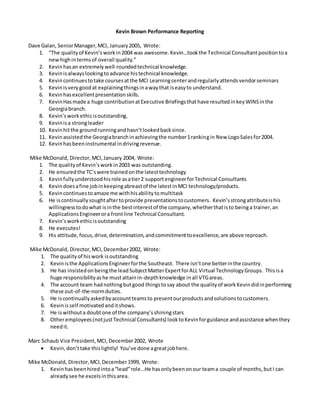 Kevin Brown Performance Reporting
Dave Galan, SeniorManager,MCI, January2005, Wrote:
1. “The qualityof Kevin’sworkin2004 was awesome.Kevin…tookthe Technical Consultantpositiontoa
newhighintermsof overall quality.”
2. Kevinhasan extremelywell-roundedtechnical knowledge.
3. Kevinisalwayslookingtoadvance histechnical knowledge.
4. Kevincontinuestotake coursesatthe MCI Learningcenterandregularlyattendsvendorseminars
5. Kevinisverygoodat explainingthingsinawaythat iseasyto understand.
6. Kevinhasexcellentpresentationskills.
7. KevinHasmade a huge contributionatExecutive Briefingsthathave resultedinkeyWINSinthe
Georgiabranch.
8. Kevin’sworkethicisoutstanding.
9. Kevinisa strongleader
10. Kevinhitthe groundrunningandhasn’tlookedbacksince.
11. Kevinassistedthe Georgiabranchinachievingthe number1rankingin New LogoSalesfor2004.
12. Kevinhasbeeninstrumental indrivingrevenue.
Mike McDonald, Director,MCI,January 2004, Wrote:
1. The qualityof Kevin’sworkin2003 was outstanding.
2. He ensuredthe TC’swere trainedonthe latesttechnology
3. Kevinfullyunderstoodhisrole asatier2 supportengineerforTechnical Consultants
4. Kevindoesafine jobinkeepingabreastof the latestinMCI technology/products.
5. Kevincontinuestoamaze me withhisabilitytomultitask
6. He iscontinuallysoughtaftertoprovide presentationstocustomers. Kevin’sstrongattributeishis
willingnesstodowhat isinthe bestinterestof the company,whetherthatisto beinga trainer,an
ApplicationsEngineerora frontline Technical Consultant.
7. Kevin’sworkethicisoutstanding
8. He executes!
9. His attitude,focus,drive,determination,andcommitmenttoexcellence,are above reproach.
Mike McDonald, Director,MCI,December2002, Wrote:
1. The qualityof hiswork isoutstanding
2. Kevinisthe ApplicationsEngineerforthe Southeast. There isn’tone betterinthe country.
3. He has insistedonbeingthe leadSubjectMatterExpertforALL Virtual TechnologyGroups. Thisisa
huge responsibilityashe mustattainin-depthknowledge inall VTGareas.
4. The account team hadnothingbutgood thingstosay about the qualityof workKevindidinperforming
these out-of-the-normduties.
5. He iscontinuallyaskedbyaccountteamsto presentourproductsandsolutionstocustomers.
6. Kevinisself motivatedanditshows.
7. He iswithouta doubtone of the company’sshiningstars
8. Otheremployees(notjustTechnical Consultants) looktoKevinforguidance andassistance whenthey
needit.
Marc Schaub Vice President,MCI,December2002, Wrote
 Kevin,don’ttake thislightly! You’ve done agreatjobhere.
Mike McDonald, Director,MCI,December1999, Wrote:
1. Kevinhasbeenhiredintoa“lead”role…He hasonlybeenonour teama couple of months,butI can
alreadysee he excelsinthisarea.
 