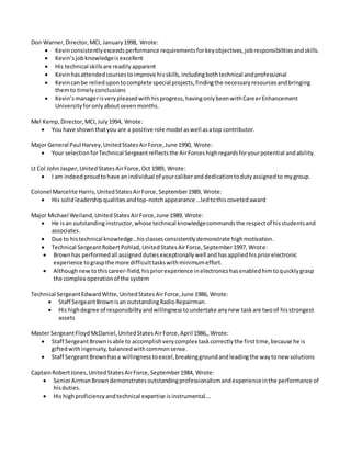 Don Warner,Director,MCI, January1998, Wrote:
 Kevinconsistentlyexceedsperformance requirementsforkeyobjectives,jobresponsibilitiesandskills.
 Kevin’sjobknowledgeisexcellent
 His technical skillsare readilyapparent
 Kevinhasattendedcoursestoimprove hisskills,includingbothtechnical andprofessional
 Kevincanbe reliedupontocomplete special projects,findingthe necessaryresourcesandbringing
themto timelyconclusions
 Kevin’smanagerisverypleasedwithhisprogress,havingonlybeenwithCareerEnhancement
Universityforonlyaboutsevenmonths.
Mel Kemp,Director,MCI,July1994, Wrote:
 You have shownthatyou are a positive role model aswell asatop contributor.
Major General Paul Harvey,UnitedStatesAirForce,June 1990, Wrote:
 Your selectionforTechnical Sergeantreflectsthe AirForceshighregardsforyourpotential andability.
Lt Col JohnJasper,UnitedStatesAirForce,Oct 1989, Wrote:
 I am indeedproudtohave an individual of yourcaliberanddedicationtodutyassignedto mygroup.
Colonel Marcelite Harris,UnitedStatesAirForce,September1989, Wrote:
 His solidleadershipqualitiesandtop-notchappearance …ledtothiscovetedaward
Major Michael Weiland,UnitedStatesAirForce,June 1989, Wrote:
 He isan outstanding instructor,whose technical knowledgecommandsthe respectof hisstudentsand
associates.
 Due to histechnical knowledge…hisclassesconsistentlydemonstrate highmotivation.
 Technical SergeantRobertPohlad,UnitedStatesAirForce,September1997, Wrote:
 Brownhas performedall assigneddutiesexceptionallywell andhasappliedhispriorelectronic
experience tograspthe more difficulttaskswithminimumeffort.
 Althoughnewtothiscareer-field,hispriorexperience inelectronicshasenabledhimtoquicklygrasp
the complex operationof the system
Technical SergeantEdwardWitte,UnitedStatesAirForce,June 1986, Wrote:
 Staff SergeantBrownisan outstandingRadioRepairman.
 His highdegree of responsibilityandwillingnesstoundertake anynew taskare twoof hisstrongest
assets
Master SergeantFloydMcDaniel,UnitedStatesAirForce,April 1986,,Wrote:
 Staff SergeantBrownisable to accomplishverycomplex taskcorrectlythe firsttime,because he is
giftedwithingenuity,balancedwithcommonsense.
 Staff SergeantBrownhasa willingnesstoexcel,breakinggroundandleadingthe waytonew solutions
CaptainRobertJones,UnitedStatesAirForce,September1984, Wrote:
 SeniorAirmanBrowndemonstratesoutstandingprofessionalismandexperienceinthe performance of
hisduties.
 His highproficiencyandtechnical expertise isinstrumental….
 