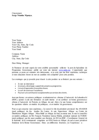 Cincerement.
Serge Ntumba Mpanya.
Your Name
Your Address
Your City, State, Zip Code
Your Phone Number
Your Email
Company Name
Address
City, State, Zip Code
Dear Hiring Manager:
Je l’honneur de venir auprès de votre crédible personnalité solliciter le post du Spécialiste de
Programme Gouvernance publié sur voter site internet www.undp.org. L’opportunité que
présente ce poste est vraiment très intéressante, et je crois que ma forte expérience technique
et mon éducation feront de moi un candidat très compétitif pour cette position.
Les avantages que je possède pour réussir à cette position ne se limitent pas aux suivants :
 Je suis un innovateur
 Je conçois,développe,supportdes projetsouprogramme.
 L’envie d’apprendre dnouvelles choses.
 La soif de continuerl’excellence.
 Pourvoirune contribution exceptionnelle aux services desclients.
Avecune licence en sciences politiques et administratives obtenue à l’université de Lubumbashi
(RDC), ajouter à cela une formation en audit interne et un certificat en bonne gouvernance
obtenu à l’université de Pretoria en Afrique du sud. Alors j’ai une bonne compréhension sur
les questions relative en matière de politiques, et en matière de gouvernance.
Pour ce qui concerne mon expérience, j’ai exercé le rôle du président provincial the ANADER
(parti politique) du feu kumbu Ku Lutete. Je suis Superviseur Afrique au Centre de
Distribution Région Afrique : Mass Build en Afrique du Sud, en meme tant, Je suis le conseiller
en matière politiques de Mr. François Nicéphore kakese Malela, président national de l’URDC
(parti politique) qui fut aussi candidat aux élections de 2011en RDC ; Coordinateur General de
la fraternité de la communauté congolaise an ONG basée en Afrique du sud et aussi président
fondateur de la Bonne Gouvernance. Dans ces différentes fonctions j’ai l’expérience a :
 