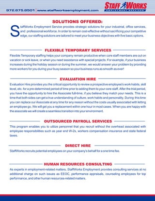 972.675.8501 www.staffworksemployment.com972.675.8501 www.staffworksemployment.com
taffWorks Employment Service provides strategic solutions for your industrial, office services,
and professional workforce. In order to remain cost-effective without sacrificing your competitive
Sedge, our staffing solutions are tailored to meet your business objectives with five basic options.
Flexible Temporary staffing helps your company remain productive when core staff members are out on
vacation or sick leave, or when you need assistance with special projects. For example, if your business
increases during the holiday season or during the summer, we would answer your problem by providing
more workers for you during your busy season so your business runs as smooth as ever!
Evaluation Hire provides you the critical opportunity to review a prospective employee's work habits, skill
level, etc. for a pre-determined period of time prior to adding them to your core staff. After the trial period,
you have the opportunity to hire the Associate full-time, if you believe they match your needs. This is a
time that both sides can get a true understanding of culture, work habits and personality. During this time
you can replace our Associate at any time for any reason without the costs usually associated with letting
an employee go. We will get you a replacement within one hour in most cases. When you are happy with
the associate we will create a seamless transition into your environment.
This program enables you to utilize personnel that you recruit without the overhead associated with
employee responsibilities such as year end W-2s, workers compensation insurance and state federal
taxes.
StaffWorks recruits potential employees on your company's behalf for a one time fee.
As experts in employment-related matters, StaffWorks Employment provides consulting services at no
additional charge on such issues as EEOC, performance appraisals, counseling employees for top
performance, and other human resources-related matters.
FLEXIBLE TEMPORARY SERVICES
EVALUATION HIRE
OUTSOURCED PAYROLL SERVICES
DIRECT HIRE
HUMAN RESOURCES CONSULTING
SOLUTIONS OFFERED:
 