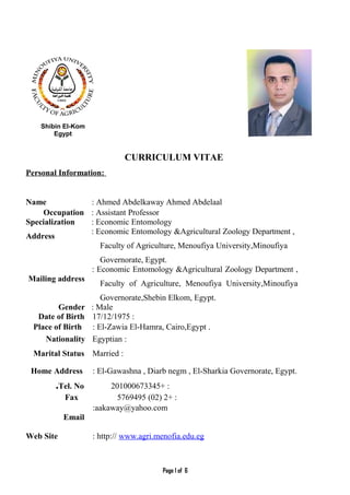 Shibin El-Kom
Egypt
CURRICULUM VITAE
Personal Information:
Name : Ahmed Abdelkaway Ahmed Abdelaal
Occupation : Assistant Professor
Specialization : Economic Entomology
Address
: Economic Entomology &Agricultural Zoology Department ,
Faculty of Agriculture, Menoufiya University,Minoufiya
Governorate, Egypt.
Mailing address
: Economic Entomology &Agricultural Zoology Department ,
Faculty of Agriculture, Menoufiya University,Minoufiya
Governorate,Shebin Elkom, Egypt.
Gender : Male
Date of Birth :17/12/1975
Place of Birth : El-Zawia El-Hamra, Cairo,Egypt .
Nationality :Egyptian
Marital Status :Married
Home Address : El-Gawashna , Diarb negm , El-Sharkia Governorate, Egypt.
Tel. No. + :201000673345
Fax + :2)02(5769495
Email
:aakaway@yahoo.com
Web Site : http:// www.agri.menofia.edu.eg
Page 1 of 6
 