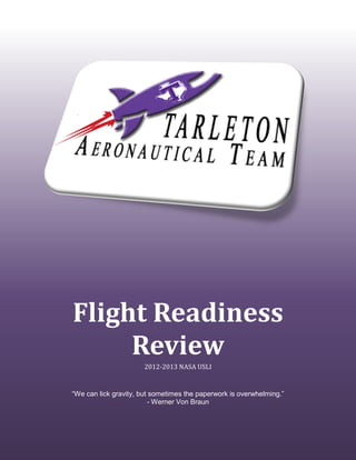 [Type text] I) Summary of FFR Report [Type text]
Flight Readiness
Review
2012-2013 NASA USLI
“We can lick gravity, but sometimes the paperwork is overwhelming.”
- Werner Von Braun
 