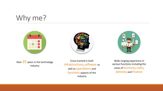 Why me?
Over 15 years in the technology
industry
Cross-trained in both
infrastructure, software as
well as operations and
business aspects of the
industry
Wide ranging experience in
various functions including the
areas of business, sales,
delivery and finance
 