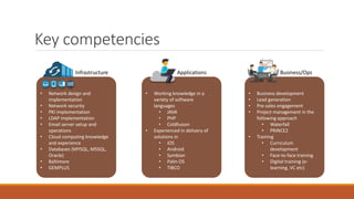 Key competencies
Infrastructure
• Network design and
implementation
• Network security
• PKI implementation
• LDAP implementation
• Email server setup and
operations
• Cloud computing knowledge
and experience
• Databases (MYSQL, MSSQL,
Oracle)
• Baltimore
• GEMPLUS
Applications
• Working knowledge in a
variety of software
languages
• JAVA
• PHP
• Coldfusion
• Experienced in delivery of
solutions in
• iOS
• Android
• Symbian
• Palm OS
• TIBCO
Business/Ops
• Business development
• Lead generation
• Pre-sales engagement
• Project management in the
following approach
• Waterfall
• PRINCE2
• Training
• Curriculum
development
• Face-to-face training
• Digital training (e-
learning, VC etc)
 