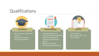 • French DELF 1A
• Sign language (SEE - Sign
Exact English)
• Cambridge Diploma in
Training and Teaching (CIDTT)
• Advance Certification in
Training and Assessment
(ACTA)
• PRINCE2 Foundation
• PMP (awaiting certification)
• BSC in Business Information
Systems
• Diploma in Computer
Information Systems
Qualifications
ACADEMIC PROFESSIONAL OTHERS
 