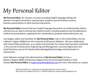 My Personal Editor 
My Personal Editor LLC, editing and translating for effective communication 
4425 Vale Circle, Madison WI 53711 T: 608 445 6788 Email: mypersonaleditor@yahoo.com 
. 
My Personal Editor, for 10 years, has been providing English language editing and 
Spanish–to English translations, specializing in academic journal articles as well as 
business presentations or other business documents. 
My Personal Editor ensures that your English language documents are professionally written, 
and that you are able to achieve your desired results, including academic journal publications, 
conference presentations, applications for scholarship or graduate school admissions, etc. 
Lisa Gingles, editor and translator for My Personal Editor, lives in the United States; she has 
a Master’s degree (MBA) from the University of Wisconsin-Madison. She has collaborated 
with many Chilean professors, as an editor and translator, for articles that have been published 
in the Journal of Construction Engineering and Management, Journal of Agriculture and 
Food Chemistry, Journal of Industrial Microbiology/Biotechnology and Automation in 
Construction. 
Javier Meneses manages the administration of My Personal Editor; he has a 
Master’s Degree (MBA) and Business Degree from the Universidad Católica in Chile. 
Contact My Personal Editor at mypersonaleditor@yahoo.com for more information or a quote.  