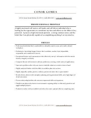  
PROFESSIONAL PROFILE
A highly motivated self-starter, self-made, and self-driven individual who is
looking for the opportunity to contribute my time and eﬀorts to the fullest of my
potential. I possess a high-emotional quotient, a strong common sense; and the
belief that I am physically capable of accomplishing anything I set my mind to.
SKILLS
• Professional individual who’s comfortable in culturally sensitive areas and a multi-cultural
workplaces
• Enthusiastic, knowledge-hungry learner who’s conﬁdent, modest, loyal, dependable,
responsible, and committed to success
• Exceptional listener and communicator who eﬀectively convey’s information with the utmost
honesty, integrity, and clarity
• Computer-literate with extensive software proﬁciency covering a wide variety of applications
• Innovative problem-solver who can create a workable solution to resolve issues at hand
• Highly analytical thinker with the ability to mobilize plans into actions
• Highly adaptable, mobile, positive, resilient, patient-risk taker who is open-minded
• Results-driven achiever with exemplary planning and organizational skills, and a high degree of
detail orientation
• Proven relationship-builder with extensive impersonal skills and experience
• Flexible team player who thrives in environments requiring ability to eﬀectively prioritize and
juggle multiple projects
• Productive worker with an instilled work ethic who exerts optimal eﬀort in completing tasks
235 N. Green Street Wichita, KS 67214 | (620) 200-3342 | conor.gomes@yahoo.com
CO NO R G OM ES  
235 N. Green Street Wichita, KS 67214 | (620) 200-3342 | conor.gomes@yahoo.com
 