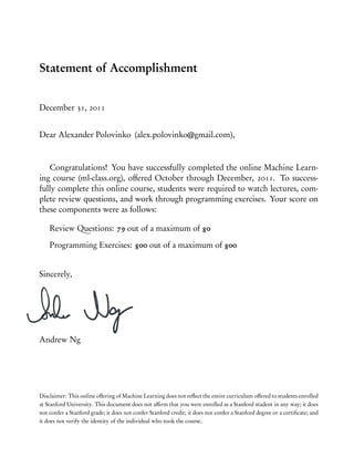 Statement of Accomplishment
December 31, 2011
Dear Alexander Polovinko (alex.polovinko@gmail.com),
Congratulations! You have successfully completed the online Machine Learn-
ing course (ml-class.org), offered October through December, 2011. To success-
fully complete this online course, students were required to watch lectures, com-
plete review questions, and work through programming exercises. Your score on
these components were as follows:
Review Questions: 79 out of a maximum of 80
Programming Exercises: 800 out of a maximum of 800
Sincerely,
Andrew Ng
Disclaimer: This online offering of Machine Learning does not reﬂect the entire curriculum offered to students enrolled
at Stanford University. This document does not afﬁrm that you were enrolled as a Stanford student in any way; it does
not confer a Stanford grade; it does not confer Stanford credit; it does not confer a Stanford degree or a certiﬁcate; and
it does not verify the identity of the individual who took the course.
 