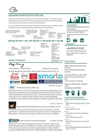 PHILIPS Semiconductors
VP Global Marketing &
Strategy
(Hong Kong 2003-06)
GIOVANNI MONTESANTI’S RESUME
A senior executive with significant exposure to line and staff responsibilities in marketing and sales in
challenging multicultural environments. He has managed directly and indirectly over 400 colleagues
across various functions & industries in global and pan-regional roles.
Also a serial entrepreneur who has invested, developed and supervised various companies ranging
from F&B, to Fashion to Software Development and Marketing Consulting Solutions.
WORK EXPERIENCE
Lead Consultant - South East Asia October 2015 to present
Strategic Management Consultant, Advisor, CMO, & Angel Investor (2013 –15)
VP Marketing & Product | Milan, Italy
Reporting ad interim to the CEO, subsequently to the EVP Sales & Marketing, the role
demanded to accelerate positive net growth by generating core business demand,
while developing the next generation product and technology solutions to ensure
market dominance. Acquired highly competent human capital, developed &
nurtured their core competences whilst building sustainable management leadership.
Jun 2012 – Mar 2013
Global CMO & EVP Marketing & Sales & Licensing | Los Angeles, CA, USA
FOX Mobile Group is part of the Fox/NewsCorp group of companies. It was the
global leader in mobile entertainment serving over 35 countries. It employed over
800 people in 3 continents, and reached over 300 million customers worldwide.
CMO Asia Pacific | Hong Kong & Bangkok Oct 2008 – Dec 2009
AEGON NV is one of the world largest life insurance companies. Aegon Direct
Affinity & Marketing Services (ADAMS) is the leader in direct marketing solutions
for financial products and services mainly targeted at Banks, Telecom and Retail
customers. In 2006 ADMS has sold over 18 million policies for 2.4 Billion USD globally.
LOCATIONS
Dual Residence:
Ficus Lane Condo Apartment 20/25
in Sukhumvit soi 44/1, Bkk TH
Singapore PR S2716357B since year
2000
CONTACT
+66 89 033 9102
Email: Giovanni@Montesanti.com
http://th.linkedin.com/in/giovanni-
montesanti
E&Y Consultants, Milan
Junior Consultant (1994-95)
NOKIA Mobile Phones
Snr Director of Marketing
Asia Pacific (Singapore
2000-03)
AEGON
CMO / VP Asia Pacific
(Hong Kong 2006-08)
FOX / News Corp
Global CMO/EVP
Fox Mobile group
(Los Angeles
2008-09)
University of Palermo, Italy
Degree in Business Administration:
summa cum laude (1992)
MBA @
SDA Bocconi,
Milan, Italy (1994)
PHILIPS CE ITALY
Marketing Manager
(1995-97)
PHILIPS CE CHINA
Marketing Manager
(1997-99)
AEGON APAC
Consultant
(Hong Kong 2013)
FOX/NewsCorp
VP Marketing &
Product
SKY TV ITALY
(Milan 2012-13)
University of
Edinburgh,
Scotland Scholarship
for ERASMUS (1991)
LATEST ACHIEVEMENTS
Sky Go
App of the Year 2012 by Stuff, T3, iTunes
(5/5)
Sky On Demand
Best service 2012 by T3
MySky
Best product of the 2012 by T3/Wired
Sky Sports F1
‘Best TV Broadcaster’by FIA
X Factor
Best TV Show Lion Award - Lion Award
Cannes
MasterChef
Best Integrated Marketing Campaign Lion
Award - Cannes
1/2
EDUCATION
MBA @ SDA Bocconi, Milan, Italy
(1993-94)
Focus on Marketing & Entrepre-
neurship
University of Palermo, Italy (1992)
Degree in Business Administra-
tion
110/110 summa cum laude
University of Edinburgh, Scotland,
(1991)
Scholarship for ERASMUS
Consultant, Advisor
& Angel Investor
(Hong Kong,
Thailand 2013-14)
CWA
Consultant
(Bangkok 1H 2014)
Generali
Insurance (CMO)
(Bangkok Q3 2014)
SMARTO (CMO) (Bangkok
Q4 `14-Q3 2015)
WAVECATCH
Founder
MD Retail & Media
(Singapore 2009-12)
April 2013- Dec 2014
Lead Consultant
OgilvyOne
Singapore
Oct 2015 to
present
 