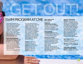 GetOut!swimprogramatcme
from their swim lessons by
registering for two consecutive
weeks of instruction. The
length of swim lessons is
based on age and endurance
of participants and may last
up to one hour concluding
with a 15-minute recreational
swim. Lessons are held at
9:30 AM or 4:45 PM during
each session. Girls who are
participating in day camp and
want to take swim lessons
should register for the 4:45
swim lesson time.
Session 1 June 8-12
Session 2 June 15-19
Session 3 June 22-26
Session 4 June 29- July 3
Session 5 July 13-17
Session 6 July 20-24
Session 7 July 27-31
Session 8 August 3-7
Swim Skill Level
Descriptions
Beginner:
Introduction to Water
Lessons include the following
skill sets: water entry, breath
control and underwater
swimming, buoyancy on front
and back, and treading water.
Intermediate:
Fundamentals Swimmer
should be able to swim on front
and back. Lessons will focus on
swim stroke development.
Advanced: Stroke
Improvement Lessons will work
on swim stroke improvement.
Swimmer should perform an
adequate swim stroke and be
able to swim in deep water.
Open Swim
Open swim costs $1.50 per
person for one day. Please pay
and obtain a receipt at the Camp
Mary Elizabeth office in the
Program Center.
Camp Mary Elizabeth has
offered quality swim programs
for over 20 years. American
Red Cross-certified Water
Safety Instructors and
Lifeguards supervise all water
programs. The junior Olympic
pool is open to the public.
Girls and boys ages 4 and up,
adults, families, and groups
may all participate in swimming
lessons and open swim.
Fees and Scheduling
Fees for swim lessons are $25
per session for registered Girl
Scouts and $30 per session
for non-Girl Scouts. Please
note that participants without
a past course card will be
tested and classified by the
swim instructors according to
swimming ability.
Swimmers may get the most
Summer Swimming
Passes Choose from a
special 10-visit pass ($12 per
person); or unlimited pass ($30
per person); or unlimited family
pass ($60 for two adults and
up to five children) valid June
8 – August 8, 2015. All children
under the age of 13 must be
accompanied by an adult.
You may purchase summer
swimming passes at the
Spartanburg Service Center
before June 8, 2015; and at
the Camp Mary Elizabeth
Program Center after this date.
Open Swim Hours
Please call ahead 576-2520 to
verify space is available.
Monday – Friday 12 Noon – 2
PM and 5:45 – 8 PM Saturday
1 – 5 PM
Camp Mary Elizabeth
Program Center Hours
Monday - Friday 8 AM - 6 PM
10
 