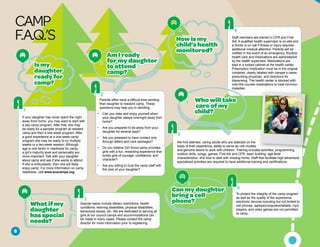 CAMP
F.A.Q.’S
If your daughter has never spent the night
away from home, you may want to start with
a day camp program. After that, she may
be ready for a sampler program at resident
camp and then a one-week program. After
a good experience at a one-week camp
program she may be ready to try multiple
weeks or a two-week session. Although
age is one factor in readiness for camp,
a girl’s maturity level and personality are
more important. Talk with your daughter
about camp and ask if she wants to attend.
If she is enthusiastic, then she will likely
enjoy camp. For more information on camp
readiness, visit www.acacamps.org.
A1
Is my
daughter
readyfor
camp?
Q1
Staff members are trained in CPR and First
Aid. A qualified health supervisor is on-site and
a doctor is on call if illness or injury requires
additional medical attention. Parents will be
notified in the event of an emergency. Routine
health care and medications are administered
by the health supervisor. Medications are
kept in a locked cabinet at the health center.
Prescription medication must be in the original
container, clearly labeled with camper’s name,
prescribing physician, and directions for
dispensing. The health center is stocked with
over-the counter medications to treat common
maladies.
A4
Howismy
child’shealth
monitored?
Q4
Whatifmy
daughter
hasspecial
needs?
Q3
Special needs include dietary restrictions, health
conditions, learning disabilities, physical disabilities,
behavioral issues, etc. We are dedicated to serving all
girls at our council camps and accommodations can
be made in many cases. Please contact the camp
director for more information prior to registering.
A3
We hire talented, caring adults who are selected on the
basis of their experience, ability to serve as role models,
and genuine desire to work with children. Training includes activities, programming,
outdoor skills, songs, games, First Aid and CPR, team building, age-level
characteristics, and how to deal with missing home. Staff that facilitate high adventure/
specialized activities are required to have additional training and certifications.
Whowilltake
careofmy
child?
Q5
A5
Parents often have a difficult time sending
their daughter to resident camp. These
questions may help you in deciding:
• 	 Can you relax and enjoy yourself when
your daughter sleeps overnight away from
home?
• 	 Are you prepared to be away from your
daughter for several days?
• 	 Are you prepared to have contact only
through letters and care packages?
• 	 Do you believe Girl Scout camp provides
girls with a fun, rewarding experience that
builds girls of courage, confidence, and
character?
• 	 Are you willing to trust the camp staff with
the care of your daughter?
AmIready
formydaughter
toattend
camp?
Q2
A2
To protect the integrity of the camp program
as well as the quality of the experience,
electronic devices including but not limited to
cell phones, laptops/computers/tablets, mp3
players, and video games are not permitted
at camp.
Canmydaughter
bringacell
phone?
Q6 A6
5
 