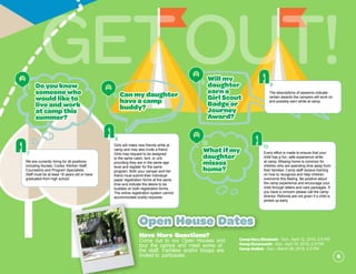 GetOut!
Girls will make new friends while at
camp and may also invite a friend.
Girls may request to be assigned
to the same cabin, tent, or unit
providing they are in the same age
level and register for the same
program. Both your camper and her
friend must submit their individual
paper registration forms at the same
time and indicate the desire to be
buddies on both registration forms.
The online registration system cannot
accommodate buddy requests.
A8
Canmydaughter
haveacamp
buddy?
Q8
We are currently hiring for all positions
including Nurses, Cooks, Kitchen Staff,
Counselors and Program Specialists.
Staff must be at least 18 years old or have
graduated from high school.
A7
Doyouknow
someonewho
wouldliketo
liveandwork
atcampthis
summer?
Q7
Willmy
daughter
earna
GirlScout
Badgeor
Journey
Award?
Q9
The descriptions of sessions indicate
certain awards the campers will work on
and possibly earn while at camp.
A9
Every effort is made to ensure that your
child has a fun, safe experience while
at camp. Missing home is common for
children who are spending time away from
their families. Camp staff receive training
on how to recognize and help children
overcome this feeling. Be positive about
the camp experience and encourage your
child through letters and care packages. If
you have a concern please call the camp
director. Refunds are not given if a child is
picked up early.
A10
Whatifmy
daughter
misses
home?
Q10
CampMaryElizabeth - Sun., April 12, 2015, 2-5 PM
CampOccaneechi- Sun., April 19, 2015, 2-5 PM
CampWaBak - Sun., March 29, 2015, 2-5 PM
Open House Dates
Have More Questions?
Come out to our Open Houses and
tour the camps and meet some of
the staff. Families and/or troops are
invited to participate. 6
 