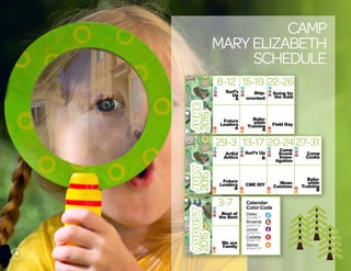Camp
maryElizabeth
Schedule
Calendar
Color Code
Daisy
Brownie
Junior
Cadette
Senior
c
s
j
b
d
JUNE
2015
8-12 15-19 22-26
JULY
2015
AUGUST
2015
29-3 20-2413-17 27-31
3-7
Surf’s
Up
A
j
b
d
Ship-
wrecked
j
b
d
Going for
the Goldj
b
d
Future
Leaders
Ac
s
Baby-
sitter
Training
A
c
s
Field Day
c
s
Artful
Anticsj
b
d
Surf’s Up
B
j
b
d
Camp
Scene
Inves-
tigation
j
b
d
Future
Leaders
Bc
s
CME DIY
c
s
Mean
Cuisinesc
s
Camp
Cooksj
b
d
Baby-
sitter
Training
B
c
s
Best of
the Bestj
b
d
We are
Familyc
s
Calendar
Color Code
Daisy
Brownie
Junior
Cadette
Senior
(K5-grade 1)
(grades 2-3)
(grades 4-5)
(grades 6-8)
(grades 9-10)
c
s
j
b
d
7
 