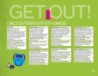 GetOut!girlsENTERING1st-5thgrade:
Surf’s Up
Session A: June 8-12
Session B: July 13-17
This week is all about water. Not only will
you play in the water and create new games,
but you will also take creek hikes and learn
why this resource is so valuable and how to
conserve it. This week also gets
extra pool time!
Badge Work: Brownie: Making
Games, Junior: Playing the Past
Optional Overnight Thurs., July 16
Cost GS $110, Cost NonGS $140,
GS Overnight $125,
NonGS Overnight $155
	
Shipwrecked, June 15-19
Become a castaway at CME as you
learn how to survive on only readily
available resources. You will learn
knot tying, fire building, compass
skills, making survivor meals, building shelter,
and more. Campers will also participate in
team building and create treasures.
Badge Work: Brownie: Hiker,
Junior: Camper
Optional Overnight, Thurs., June
18th
Cost GS $110, Cost NonGS $140,
GS Overnight $125,
NonGS Overnight $155
Going for the Gold, June 22-26
Do you like challenges and
competition? Join us for a week of games,
sports, and team spirit. From wacky games to
traditional sports, there will be daily compe-
titions of all kinds where you can earn points
for awards at the end of the session.
Badge Work: Brownie: Fair Play,
Junior: Practice With Purpose
Cost GS $110, Cost NonGS $140
Artful Antics, June 29-July 3
Let your artistic side shine this week as we
explore various tools and mediums to create
masterpieces. You will develop a portfolio and
participate in an art show at the end of the
week. You will be amazed at the beauty
hidden in everyday objects.	
Badge Work: Potter,
Junior: Drawing	
Optional Overnight Thurs., July 2nd	
Cost GS $110, Cost NonGS $140,
GS Overnight $125,
NonGS Overnight $155
Camp Scene Investigation,
July 20 - 24
Are you up for the challenge? In this special
“CSI” session, you will put your senses to the
test and build on your observation skills to put
together the clues and solve a mystery!
Badge Work, Brownie: Senses,
Junior: Detective
Cost GS $110, Cost NonGS $140
	
Camp Cooks, July 27 - 31
During this fun-filled week you will learn your
way around the kitchen. You will make your
own recipe book you can use to cook for your
friends and family. Also, you will help plan
and prepare some healthy snacks, and all of
the meals for the overnight.
Badge Work: Brownie: Snacks,
Junior: Simple Meals
Optional Overnight Thurs., July 30
Cost GS $110, Cost NonGS $140,
Overnight GS: $125, Overnight
NonGS: $155
Best of the Best, August 3-7
Games, fashion, music, science,
and nature - just to name a few. This
week is all about fun, choices, wild
daily themes, as well as, the top
activities from the summer.
Badge Work: Brownie: Making
Friends, Junior: Social Butterfly
Cost GS $110, Cost NonGS $140
	
8
 