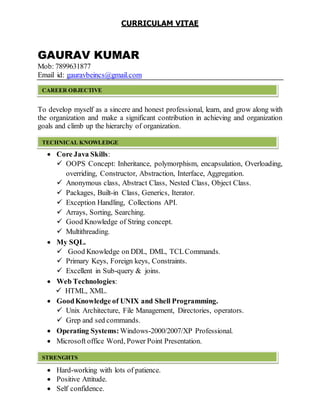 CURRICULAM VITAE
GAURAV KUMAR
Mob: 7899631877
Email id: gauravbeincs@gmail.com
______________
To develop myself as a sincere and honest professional, learn, and grow along with
the organization and make a significant contribution in achieving and organization
goals and climb up the hierarchy of organization.
 Core Java Skills:
 OOPS Concept: Inheritance, polymorphism, encapsulation, Overloading,
overriding, Constructor, Abstraction, Interface, Aggregation.
 Anonymous class, Abstract Class, Nested Class, Object Class.
 Packages, Built-in Class, Generics, Iterator.
 Exception Handling, Collections API.
 Arrays, Sorting, Searching.
 Good Knowledge of String concept.
 Multithreading.
 My SQL.
 Good Knowledge on DDL, DML, TCLCommands.
 Primary Keys, Foreign keys, Constraints.
 Excellent in Sub-query & joins.
 Web Technologies:
 HTML, XML.
 GoodKnowledge of UNIX and Shell Programming.
 Unix Architecture, File Management, Directories, operators.
 Grep and sed commands.
 Operating Systems: Windows-2000/2007/XP Professional.
 Microsoft office Word, Power Point Presentation.
 Hard-working with lots of patience.
 Positive Attitude.
 Self confidence.
CAREER OBJECTIVE
TECHNICAL KNOWLEDGE
STRENGHTS
 