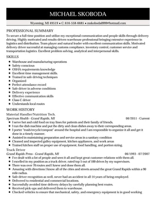 PROFESSIONAL SUMMARY
SKILLS
WORK HISTORY
MICHAEL SKOBODA
Wyoming, MI 49519 C: 616-558-6685 mskoboda0999@hotmail.com
To secure a full-time position and utilize my exceptional communication and people skills through delivery
driving. Highly motivated and results-driven warehouse professional bringing extensive experience in
logistics and distribution. Team player and natural leader with excellent communication skills. Motivated
delivery driver successful at managing customs compliance, inventory control, customer service and
transportation logistics. Excellent problem solving, analytical and interpersonal skills.
Warehouse and manufacturing operations
Safety-conscious
OSHA requirements knowledge
Excellent time management skills.
Trained in safe driving techniques
Organized
Perfect attendance record
Safe driver in adverse conditions
Delivery experience
Effective communication skills
Class-C driver
Understands local routes
06/2011 - Current
Material Handler/Nutrition Tech.
Spectrum Health - Grand Rapids, MI
I serve hot and cold food on tray lines for patients and their family of friends.
I run the dish machine and put the dirty and clean dishes away to their corresponding areas.
I porter "trash/recycle/compost" around the hospital and I am responsible to organize it all and get it
done in a timely manner.
Assisted in maintaining preparation and service areas in a sanitary condition
Cleaned and inspected galley equipment, kitchen appliances, and work areas
Trained kitchen staff on proper use of equipment, food handling, and portion sizing.
06/1993 - 07/2007
Truck Driver
Grand Rapids Press - Grand Rapids, MI
I've dealt with a lot of people and seen it all and kept great customer relations with them all.
I excelled in my position as a truck driver, rated top 5 out of 100 drives by my supervisors.
There was over 70 routes and I knew and done them all.
Amazing with directions I know all of the cities and streets around the great Grand Rapids within a 90
mile radius.
Safe driver recognition as well, never had an accident in all 14 years of being employed.
Delivered to residential and commercial locations.
Successfully avoided time delivery delays by carefully planning best routes.
Received pick-ups and delivered them to warehouse.
Checked vehicles to ensure that mechanical, safety, and emergency equipment is in good working
 
