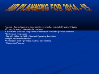 •Award , Reward system to those employees who has completed 5 years, 10 Years,
15 Years, 20 Years, 25 Years in the company.
• Structured Induction Programme and feedback should be given on the same.
•Retirement programme.
•We will follow the SOP – Standard Operating Procedure.
•Proper Recruitment Process
•Certificates can be given for excellent performance.
•Manpower Planning
 