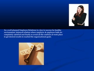 So a well planned Employee Relations is a key to success for healthy
environment, balanced relation where employer & employee both are
completely satisfied and finally to avoid all the conflicts at work place
to get desired results to reached the organizational goals.
 