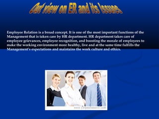 Employee Relation is a broad concept. It is one of the most important functions of the
Management that is taken care by HR department. HR department takes care of
employee grievances, employee recognition, and boosting the morale of employees to
make the working environment more healthy, live and at the same time fulfills the
Management’s expectations and maintains the work culture and ethics.
 