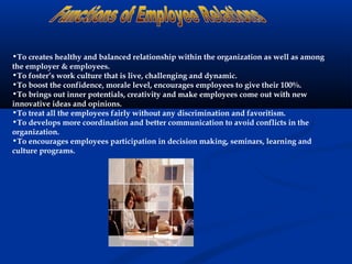 •To creates healthy and balanced relationship within the organization as well as among
the employer & employees.
•To foster’s work culture that is live, challenging and dynamic.
•To boost the confidence, morale level, encourages employees to give their 100%.
•To brings out inner potentials, creativity and make employees come out with new
innovative ideas and opinions.
•To treat all the employees fairly without any discrimination and favoritism.
•To develops more coordination and better communication to avoid conflicts in the
organization.
•To encourages employees participation in decision making, seminars, learning and
culture programs.
 