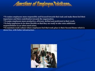 •To makes employees more responsible and focused towards their task and make them feel their
importance and their contribution towards the organization.
•To make employees more productive, efficient, skilled and proficient in their work.
•To help employees to be more flexible so that they are ready to take extra additional
responsibilities as an when need arises.
•To maintain work culture where employees feel that work place is their Second Home which is
stress free, with better infrastructure .
 
