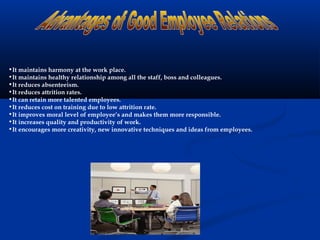 •It maintains harmony at the work place.
•It maintains healthy relationship among all the staff, boss and colleagues.
•It reduces absenteeism.
•It reduces attrition rates.
•It can retain more talented employees.
•It reduces cost on training due to low attrition rate.
•It improves moral level of employee’s and makes them more responsible.
•It increases quality and productivity of work.
•It encourages more creativity, new innovative techniques and ideas from employees.
 