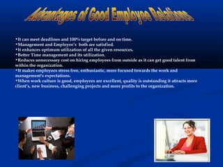 •It can meet deadlines and 100% target before and on time.
•Management and Employee’s both are satisfied.
•It enhances optimum utilization of all the given resources.
•Better Time management and its utilization.
•Reduces unnecessary cost on hiring employees from outside as it can get good talent from
within the organization.
•It makes employees stress free, enthusiastic, more focused towards the work and
management's expectations.
•When work culture is good, employees are excellent, quality is outstanding it attracts more
client’s, new business, challenging projects and more profits to the organization.
 