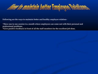 Following are the ways to maintain better and healthy employee relation:-
•Have one to one session in a month where employees can come out with their personal and
professional problems.
•Give positive feedback in front of all the staff members for the excellent job done.
 