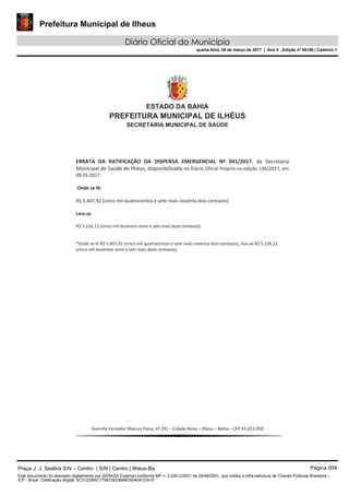 Prefeitura Municipal de Ilheus
Diário Oficial do Município
quarta-feira, 29 de março de 2017 | Ano II - Edição nº 00150 | Caderno 1
Praça J. J. Seabra S/N – Centro | S/N | Centro | Ilhéus-Ba Página 004
Este documento foi assinado digitalmente por SERASA Experian conforme MP n. 2.200-2/2001 de 24/08/2001, que institui a infra-estrutura de Chaves Públicas Brasileira -
ICP - Brasil. Cetificação diigital: 5C312D8AC175872623684D5040A1DA10
 