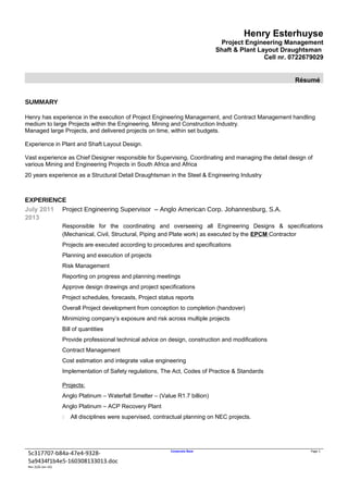 Henry Esterhuyse
Project Engineering Management
Shaft & Plant Layout Draughtsman
Cell nr. 0722679029
Résumé
SUMMARY
Henry has experience in the execution of Project Engineering Management, and Contract Management handling
medium to large Projects within the Engineering, Mining and Construction Industry.
Managed large Projects, and delivered projects on time, within set budgets.
Experience in Plant and Shaft Layout Design.
Vast experience as Chief Designer responsible for Supervising, Coordinating and managing the detail design of
various Mining and Engineering Projects in South Africa and Africa
20 years experience as a Structural Detail Draughtsman in the Steel & Engineering Industry
EXPERIENCE
July 2011
2013
Project Engineering Supervisor – Anglo American Corp. Johannesburg, S.A.
Responsible for the coordinating and overseeing all Engineering Designs & specifications
(Mechanical, Civil, Structural, Piping and Plate work) as executed by the EPCM Contractor
Projects are executed according to procedures and specifications
Planning and execution of projects
Risk Management
Reporting on progress and planning meetings
Approve design drawings and project specifications
Project schedules, forecasts, Project status reports
Overall Project development from conception to completion (handover)
Minimizing company’s exposure and risk across multiple projects
Bill of quantities
Provide professional technical advice on design, construction and modifications
Contract Management
Cost estimation and integrate value engineering
Implementation of Safety regulations, The Act, Codes of Practice & Standards
Projects:
Anglo Platinum – Waterfall Smelter – (Value R1.7 billion)
Anglo Platinum – ACP Recovery Plant
 All disciplines were supervised, contractual planning on NEC projects.
5c317707-b84a-47e4-9328-
5a9434f1b4e5-160308133013.doc
Corporate Base Page 1
Rev 2(26-Jan-16)
 