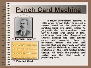 A major development occurred in
1886 when Herman Hollerith devised a
system based on the principle on
punching holes into cards, similar to
jacquard’s idea that a machine, a new
way to handle large volume of data,
could sense these holes. Jacquard and
Charles Babbage had used punched
cards and operated them by
mechanical devices. The first card
machine that was electrically activated
was used by Hollerith to compute the
statistics of the 1890 United States
census. Till 1960s the punched card
system was the chief mode of
processing data.
Punched Card
Herman Hollerith
Punch Card Machine
 