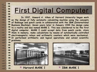 In 1937, Howard A. Aiken of Harvard University began work
on the design of fully automatic calculating machine using the concepts
of Babbage and punch cards in collaboration with the IBM (International
Business Machine). Seven years later in January 1944 the design came
to a reality and was named MARK I. This was considered to be the first
digital computer. MARK I could accept data from punch cards, store
them in memory, make calculations by means of automatically controlled
electromagnetic relays and arithmetic counters which were mechanical.
It performed arithmetic and logical operations and solved scientific
problems.
Harvard MARK 1 IBM MARK 1
First Digital Computer
 