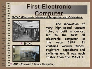 The innovation of
very high-speed vacuum
tube, a built in device,
led to the first all
electronic computer in
the year 1947. It
contains vacuum tubes,
registers, capacitors and
switches and it was much
faster than the MARK I.
ENIAC
ENIAC (Electronic Numerical Integrator and Calculator):ENIAC (Electronic Numerical Integrator and Calculator):
ABC (Atanasoff Berry Computer)
First Electronic
Computer
 