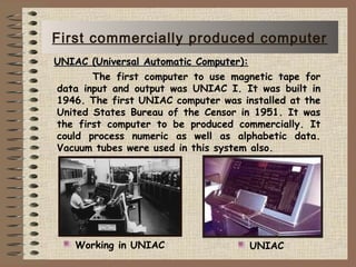    The first computer to use magnetic tape for
data input and output was UNIAC I. It was built in
1946. The first UNIAC computer was installed at the
United States Bureau of the Censor in 1951. It was
the first computer to be produced commercially. It
could process numeric as well as alphabetic data.
Vacuum tubes were used in this system also.
UNIACWorking in UNIAC
UNIAC (Universal Automatic Computer):UNIAC (Universal Automatic Computer):
First commercially produced computer
 