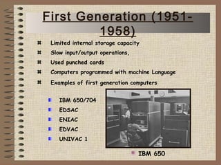 IBM 650/704
EDSAC
ENIAC
EDVAC
UNIVAC 1
IBM 650
Limited internal storage capacity
Slow input/output operations,
Used punched cards
Computers programmed with machine Language
Examples of first generation computers
First Generation (1951-
1958)
 