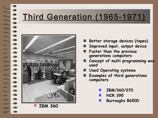 Better storage devices (tapes)
Improved input, output device
Faster than the previous
generations computers
Concept of multi programming was
used
Used Operating systems
Examples of third generations
computers
IBM/360/370
NCR 395
Burroughs B6500
IBM 360
Third Generation (1965-1971)
 