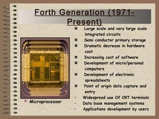 Large scale and very large scale
integrated circuits
Semi conductor primary storage
Dramatic decrease in hardware
cost
Increasing cost of software
Development of micro/personal
computers
Development of electronic
spreadsheets
Point of origin data capture and
entry
• Widespread use Of CRT terminals
• Data base management systems
• Applications development by users
Microprocessor
Forth Generation (1971-
Present)
 