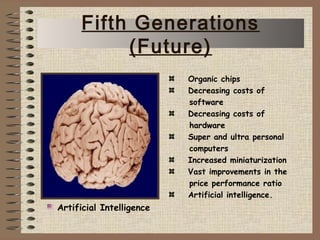 Organic chips
Decreasing costs of
software
Decreasing costs of
hardware
Super and ultra personal
computers
Increased miniaturization
Vast improvements in the
price performance ratio
Artificial intelligence.
Artificial Intelligence
Fifth Generations
(Future)
 