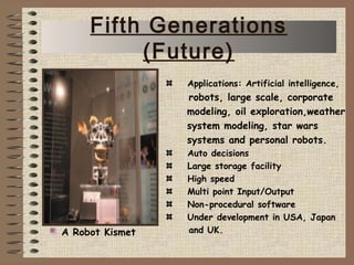 Applications: Artificial intelligence,
robots, large scale, corporate
modeling, oil exploration,weather
system modeling, star wars
systems and personal robots.
Auto decisions
Large storage facility
High speed
Multi point Input/Output
Non-procedural software
Under development in USA, Japan
and UK.A Robot Kismet
Fifth Generations
(Future)
 