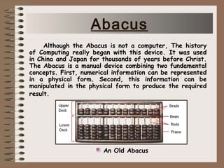 Although the Abacus is not a computer, The history
of Computing really began with this device. It was used
in China and Japan for thousands of years before Christ.
The Abacus is a manual device combining two fundamental
concepts. First, numerical information can be represented
in a physical form. Second, this information can be
manipulated in the physical form to produce the required
result.
An Old Abacus
Abacus
 