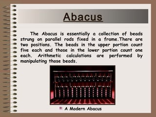 The Abacus is essentially a collection of beads
strung on parallel rods fixed in a frame.There are
two positions. The beads in the upper portion count
five each and those in the lower portion count one
each. Arithmetic calculations are performed by
manipulating those beads.
A Modern Abacus
Abacus
 