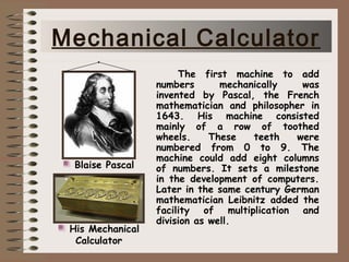 The first machine to add
numbers mechanically was
invented by Pascal, the French
mathematician and philosopher in
1643. His machine consisted
mainly of a row of toothed
wheels. These teeth were
numbered from 0 to 9. The
machine could add eight columns
of numbers. It sets a milestone
in the development of computers.
Later in the same century German
mathematician Leibnitz added the
facility of multiplication and
division as well.
Blaise Pascal
His Mechanical
Calculator
Mechanical Calculator
 