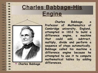 Charles Babbage, a
Professor of Mathematics at
Cambridge university, England,
attempted in 1812 to build a
difference engine, a machine
that could add, subtract,
multiply, divide and perform a
sequence of steps automatically.
Babbage called his machine a
difference engine because he
attempted to use it to compute
mathematical tables by adding
differences.Charles Babbage
Charles Babbage-His
Engine
 