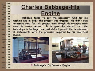 Babbage failed to get the necessary fund for his
machine and in 1833 the project was dropped. He didn’t gain
necessary fund for this project even though his concepts were
sound in every respect. It is generally stated that the
technology in Babbage time just did not permit the development
of instruments with the precision required by his analytical
engine.
Babbage’s Difference Engine
Charles Babbage-His
Engine
 