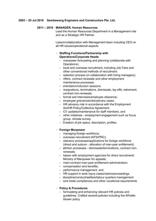2003 – 25 Jul 2016 Sembawang Engineers and Constructors Pte. Ltd.
2011 – 2016 MANAGER, Human Resources
Lead the Human Resources Department in a Management role
and as a Strategic HR Partner.
Liaison/collaboration with Management team including CEO on
all HR issues/operational aspects
· Staffing Functions/Partnership with
Operations/Corporate Heads
- manpower forecasting and planning (collaborate with
Operations);
- local and overseas recruitment, including Job Fairs and
other conventional methods of recruitment.
- selection process (in collaboration with hiring managers);
- offers, contract renewals and other employment
maintenance processes;
- orientation/induction sessions
- resignations, terminations, dismissals, lay-offs, retirement,
contract non-renewals;
- formal exit interviews/employee clearance;
- employee grievances/disciplinary cases;
- HR advisory role in accordance with the Employment
Act/HR Policy/Collective Agreement;
- CV updates/maintenance for staff members, and
- other initiatives - employment engagement such as focus
group, climate survey.
- Creation of job specs, description, profiles.
· Foreign Manpower
- managing foreign workforce;
- overseas recruitment (NTS/PRC);
- statutory processes/applications for foreign workforce
(direct and subcon - allocation of man-year entitlement),
- attrition processes - dismissals/terminations, contract non-
renewals;
- liaison with employment agencies for direct recruitment/
Ministry of Manpower for appeals;
- main-contract man-year entitlement administration;
- compensation and benefits;
- performance management, and
- HR support in work injury cases/claims/proceedings.
- discipline/conduct/welfare/labour quarters management
- core trade compliances and other vocational requirements
· Policy & Procedures
- formulating and enhancing relevant HR policies and
guidelines. Crafted several policies including the Whistle-
blower policy
 