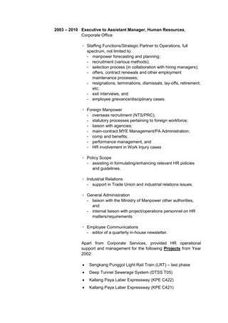 2003 – 2010 Executive to Assistant Manager, Human Resources,
Corporate Office
· Staffing Functions/Strategic Partner to Operations, full
spectrum, not limited to:
- manpower forecasting and planning;
- recruitment (various methods);
- selection process (in collaboration with hiring managers);
- offers, contract renewals and other employment
maintenance processes;
- resignations, terminations, dismissals, lay-offs, retirement;
etc;
- exit interviews, and
- employee grievance/disciplinary cases.
· Foreign Manpower
- overseas recruitment (NTS/PRC);
- statutory processes pertaining to foreign workforce;
- liaison with agencies;
- main-contract MYE Management/PA Administration;
- comp and benefits;
- performance management, and
- HR involvement in Work Injury cases
· Policy Scope
- assisting in formulating/enhancing relevant HR policies
and guidelines.
· Industrial Relations
- support in Trade Union and industrial relations issues.
· General Administration
- liaison with the Ministry of Manpower other authorities,
and
- internal liaison with project/operations personnel on HR
matters/requirements.
· Employee Communications
- editor of a quarterly in-house newsletter.
Apart from Corporate Services, provided HR operational
support and management for the following Projects from Year
2002:
 Sengkang Punggol Light Rail Train (LRT) – last phase
 Deep Tunnel Sewerage System (DTSS T05)
 Kallang Paya Laber Expressway (KPE C422)
 Kallang Paya Laber Expressway (KPE C421)
 