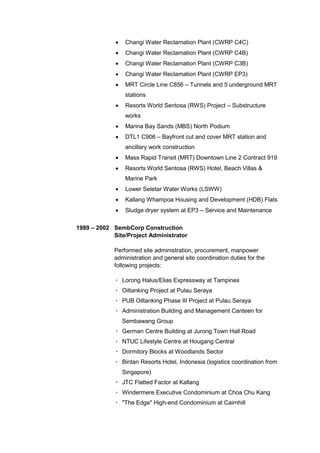  Changi Water Reclamation Plant (CWRP C4C)
 Changi Water Reclamation Plant (CWRP C4B)
 Changi Water Reclamation Plant (CWRP C3B)
 Changi Water Reclamation Plant (CWRP EP3)
 MRT Circle Line C856 – Tunnels and 5 underground MRT
stations
 Resorts World Sentosa (RWS) Project – Substructure
works
 Marina Bay Sands (MBS) North Podium
 DTL1 C906 – Bayfront cut and cover MRT station and
ancillary work construction
 Mass Rapid Transit (MRT) Downtown Line 2 Contract 919
 Resorts World Sentosa (RWS) Hotel, Beach Villas &
Marine Park
 Lower Seletar Water Works (LSWW)
 Kallang Whampoa Housing and Development (HDB) Flats
 Sludge dryer system at EP3 – Service and Maintenance
1989 – 2002 SembCorp Construction
Site/Project Administrator
Performed site administration, procurement, manpower
administration and general site coordination duties for the
following projects:
· Lorong Halus/Elias Expressway at Tampines
· Oiltanking Project at Pulau Seraya
· PUB Oiltanking Phase III Project at Pulau Seraya
· Administration Building and Management Canteen for
Sembawang Group
· German Centre Building at Jurong Town Hall Road
· NTUC Lifestyle Centre at Hougang Central
· Dormitory Blocks at Woodlands Sector
· Bintan Resorts Hotel, Indonesia (logistics coordination from
Singapore)
· JTC Flatted Factor at Kallang
· Windermere Executive Condominium at Choa Chu Kang
· "The Edge" High-end Condominium at Cairnhill
 